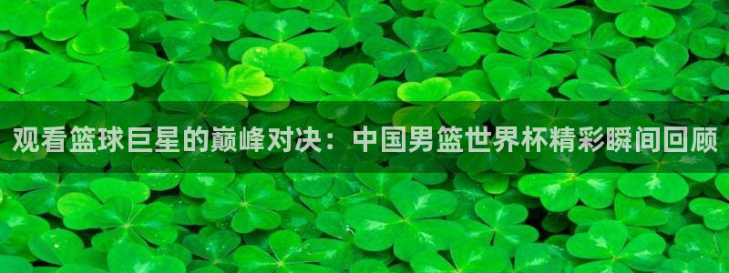 世界杯预选赛赛程表：观看篮球巨星的巅峰对决：中国男篮世界杯精彩瞬间回顾